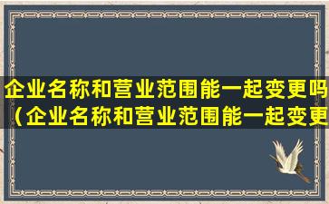 企业名称和营业范围能一起变更吗（企业名称和营业范围能一起变更吗怎么办）