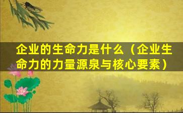 企业的生命力是什么（企业生命力的力量源泉与核心要素）