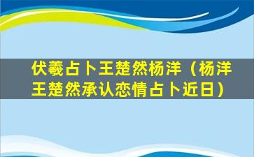 伏羲占卜王楚然杨洋（杨洋王楚然承认恋情占卜近日）