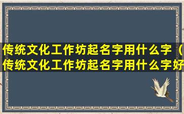 传统文化工作坊起名字用什么字（传统文化工作坊起名字用什么字好听）