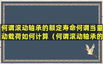 何谓滚动轴承的额定寿命何谓当量动载荷如何计算（何谓滚动轴承的额定寿命何谓当量动载荷如何计算）