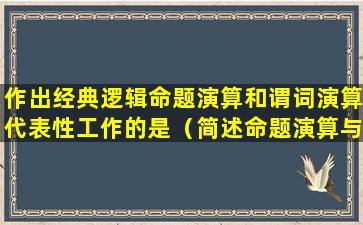 作出经典逻辑命题演算和谓词演算代表性工作的是（简述命题演算与谓词演算之间的关系）