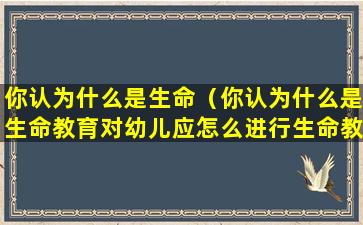 你认为什么是生命（你认为什么是生命教育对幼儿应怎么进行生命教育引导）