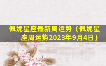 佩妮星座最新周运势（佩妮星座周运势2023年9月4日）