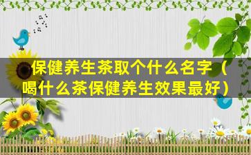 保健养生茶取个什么名字（喝什么茶保健养生效果最好）