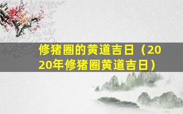 修猪圈的黄道吉日（2020年修猪圈黄道吉日）