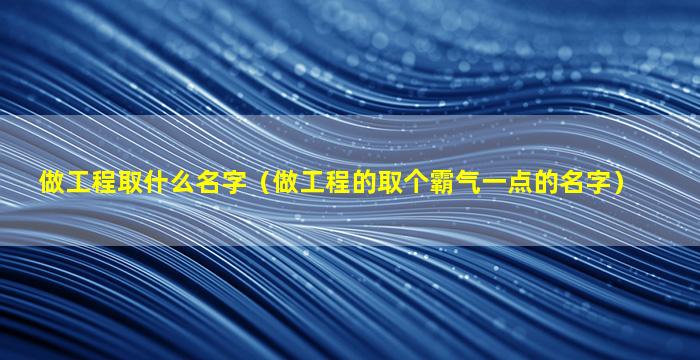 做工程取什么名字（做工程的取个霸气一点的名字）