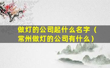 做灯的公司起什么名字（常州做灯的公司有什么）