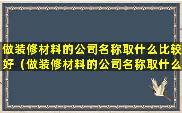 做装修材料的公司名称取什么比较好（做装修材料的公司名称取什么比较好听）