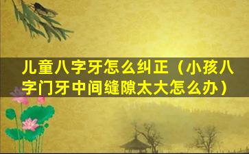 儿童八字牙怎么纠正（小孩八字门牙中间缝隙太大怎么办）