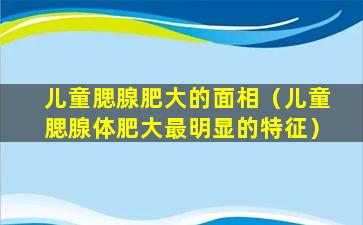 儿童腮腺肥大的面相（儿童腮腺体肥大最明显的特征）