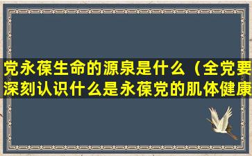 党永葆生命的源泉是什么（全党要深刻认识什么是永葆党的肌体健康的生命之源）