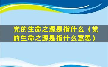 党的生命之源是指什么（党的生命之源是指什么意思）