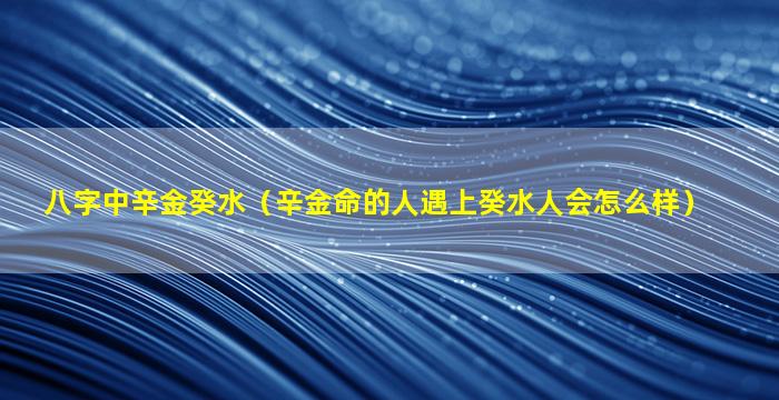 八字中辛金癸水（辛金命的人遇上癸水人会怎么样）