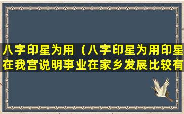 八字印星为用（八字印星为用印星在我宫说明事业在家乡发展比较有前途）