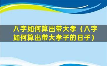 八字如何算出带大孝（八字如何算出带大孝子的日子）