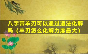 八字带羊刃可以通过道法化解吗（羊刃怎么化解力度最大）