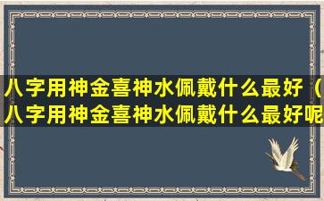 八字用神金喜神水佩戴什么最好（八字用神金喜神水佩戴什么最好呢）