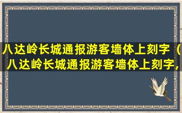 八达岭长城通报游客墙体上刻字（八达岭长城通报游客墙体上刻字,你想说什么）