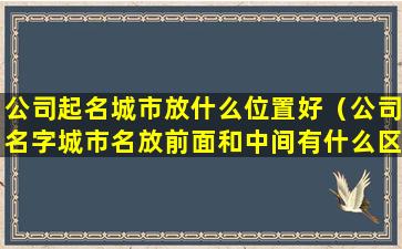 公司起名城市放什么位置好（公司名字城市名放前面和中间有什么区别）