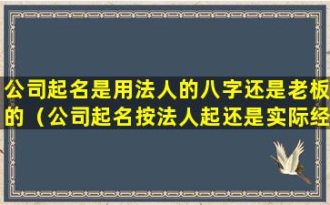 公司起名是用法人的八字还是老板的（公司起名按法人起还是实际经营者八字）