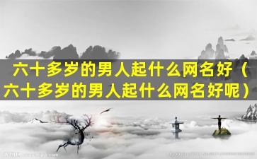 六十多岁的男人起什么网名好（六十多岁的男人起什么网名好呢）