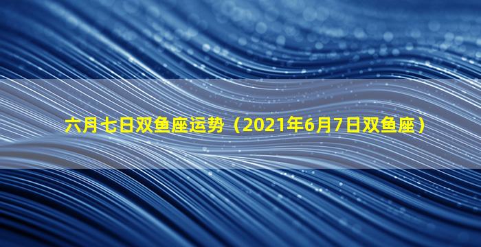 六月七日双鱼座运势（2021年6月7日双鱼座）