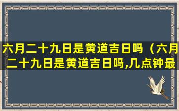 六月二十九日是黄道吉日吗（六月二十九日是黄道吉日吗,几点钟最好）