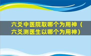 六爻中医院取哪个为用神（六爻测医生以哪个为用神）