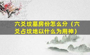 六爻坟墓房份怎么分（六爻占坟地以什么为用神）