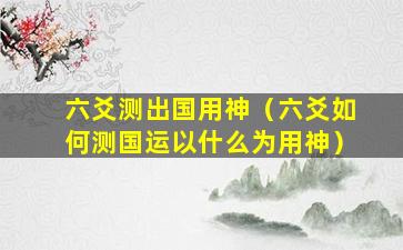 六爻测出国用神（六爻如何测国运以什么为用神）