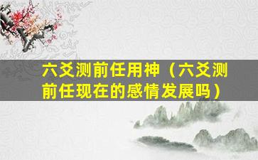 六爻测前任用神（六爻测前任现在的感情发展吗）