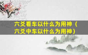 六爻看车以什么为用神（六爻中车以什么为用神）