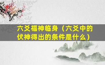 六爻福神临身（六爻中的伏神得出的条件是什么）