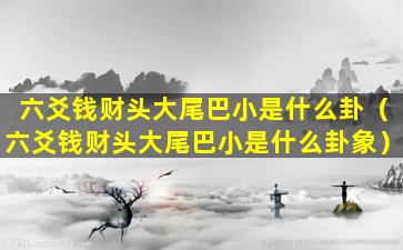 六爻钱财头大尾巴小是什么卦（六爻钱财头大尾巴小是什么卦象）