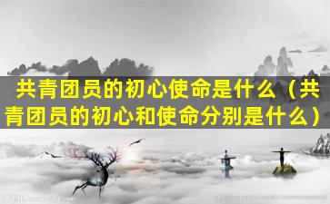 共青团员的初心使命是什么（共青团员的初心和使命分别是什么）