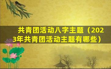 共青团活动八字主题（2023年共青团活动主题有哪些）