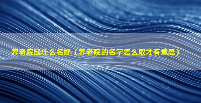 养老院起什么名好（养老院的名字怎么取才有意思）