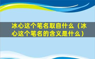 冰心这个笔名取自什么（冰心这个笔名的含义是什么）