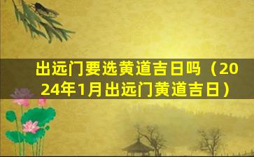 出远门要选黄道吉日吗（2024年1月出远门黄道吉日）