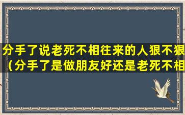 分手了说老死不相往来的人狠不狠（分手了是做朋友好还是老死不相往来）