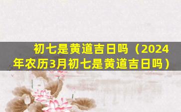 初七是黄道吉日吗（2024年农历3月初七是黄道吉日吗）