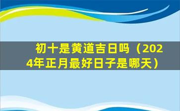 初十是黄道吉日吗（2024年正月最好日子是哪天）