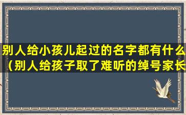 别人给小孩儿起过的名字都有什么（别人给孩子取了难听的绰号家长应该怎么做）