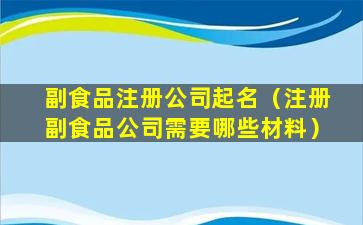 副食品注册公司起名（注册副食品公司需要哪些材料）