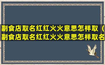 副食店取名红红火火意思怎样取（副食店取名红红火火意思怎样取名字好听）