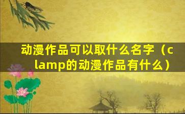 动漫作品可以取什么名字（clamp的动漫作品有什么）