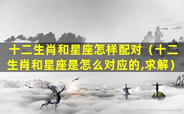 十二生肖和星座怎样配对（十二生肖和星座是怎么对应的,求解）