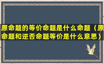 原命题的等价命题是什么命题（原命题和逆否命题等价是什么意思）