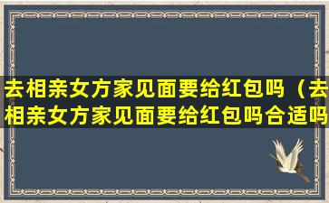 去相亲女方家见面要给红包吗（去相亲女方家见面要给红包吗合适吗）